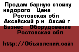 Продам барную стойку недорого › Цена ­ 69 000 - Ростовская обл., Аксайский р-н, Аксай г. Бизнес » Оборудование   . Ростовская обл.